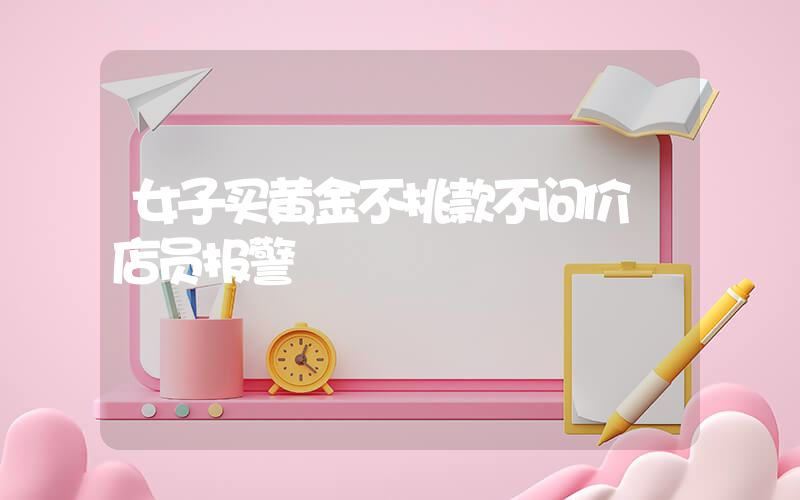 女子买黄金不挑款不问价 店员报警插图